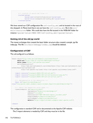 <!-- location of spring xml files -->
<context-param>
<param-name>contextConfigLocation</param-name>
<param-value>classpath:cxf-config.xml</param-value>
</context-param>
We have named our CXF configuration file cxf-config.xml and its located in the root of
the classpath. In Maven land that is we can have the cxf-config.xml file in the src/
main/resources folder. We could also have the file located in the WEB-INF folder for
instance <param-value>/WEB-INF/cxf-config.xml</param-value>.
Getting rid of the old jsp world
The maven archetype that created the basic folder structure also created a sample .jsp file
index.jsp. This file src/main/webapp/index.jsp should be deleted.
Configuration of CXF
The cxf-config.xml is as follows:
<beans xmlns="http://www.springframework.org/schema/beans"
xmlns:xsi="http://www.w3.org/2001/XMLSchema-instance"
xmlns:jaxws="http://cxf.apache.org/jaxws"
xsi:schemaLocation="
http://www.springframework.org/schema/beans http://www.springframework.org/
schema/beans/spring-beans.xsd
http://cxf.apache.org/jaxws http://cxf.apache.org/schemas/jaxws.xsd">
<import resource="classpath:META-INF/cxf/cxf.xml"/>
<import resource="classpath:META-INF/cxf/cxf-extension-soap.xml"/>
<import resource="classpath:META-INF/cxf/cxf-servlet.xml"/>
<!-- implementation of the webservice -->
<bean id="reportIncidentEndpoint"
class="org.apache.camel.example.reportincident.ReportIncidentEndpointImpl"/>
<!-- export the webservice using jaxws -->
<jaxws:endpoint id="reportIncident"
implementor="#reportIncidentEndpoint"
address="/incident"
wsdlLocation="/WEB-INF/wsdl/report_incident.wsdl"
endpointName="s:ReportIncidentPort"
serviceName="s:ReportIncidentService"
xmlns:s="http://reportincident.example.camel.apache.org"/>
</beans>
The configuration is standard CXF and is documented at the Apache CXF website.
The 3 import elements is needed by CXF and they must be in the file.
142 TUTORIALS
 