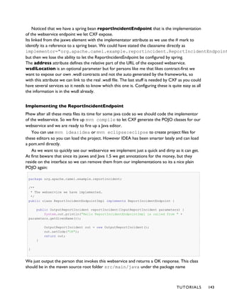Noticed that we have a spring bean reportIncidentEndpoint that is the implementation
of the webservice endpoint we let CXF expose.
Its linked from the jaxws element with the implementator attribute as we use the # mark to
identify its a reference to a spring bean. We could have stated the classname directly as
implementor="org.apache.camel.example.reportincident.ReportIncidentEndpoint
but then we lose the ability to let the ReportIncidentEndpoint be configured by spring.
The address attribute defines the relative part of the URL of the exposed webservice.
wsdlLocation is an optional parameter but for persons like me that likes contract-first we
want to expose our own .wsdl contracts and not the auto generated by the frameworks, so
with this attribute we can link to the real .wsdl file. The last stuff is needed by CXF as you could
have several services so it needs to know which this one is. Configuring these is quite easy as all
the information is in the wsdl already.
Implementing the ReportIncidentEndpoint
Phew after all these meta files its time for some java code so we should code the implementor
of the webservice. So we fire up mvn compile to let CXF generate the POJO classes for our
webservice and we are ready to fire up a Java editor.
You can use mvn idea:idea or mvn eclipse:eclipse to create project files for
these editors so you can load the project. However IDEA has been smarter lately and can load
a pom.xml directly.
As we want to quickly see our webservice we implement just a quick and dirty as it can get.
At first beware that since its jaxws and Java 1.5 we get annotations for the money, but they
reside on the interface so we can remove them from our implementations so its a nice plain
POJO again:
package org.apache.camel.example.reportincident;
/**
* The webservice we have implemented.
*/
public class ReportIncidentEndpointImpl implements ReportIncidentEndpoint {
public OutputReportIncident reportIncident(InputReportIncident parameters) {
System.out.println("Hello ReportIncidentEndpointImpl is called from " +
parameters.getGivenName());
OutputReportIncident out = new OutputReportIncident();
out.setCode("OK");
return out;
}
}
We just output the person that invokes this webservice and returns a OK response. This class
should be in the maven source root folder src/main/java under the package name
TUTORIALS 143
 