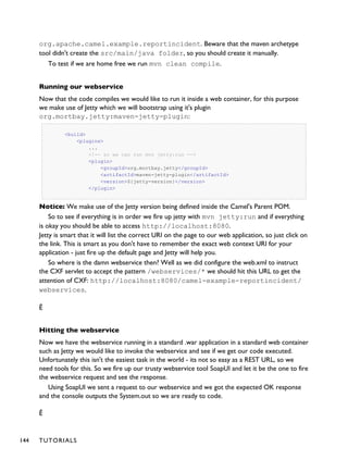 org.apache.camel.example.reportincident. Beware that the maven archetype
tool didn't create the src/main/java folder, so you should create it manually.
To test if we are home free we run mvn clean compile.
Running our webservice
Now that the code compiles we would like to run it inside a web container, for this purpose
we make use of Jetty which we will bootstrap using it's plugin
org.mortbay.jetty:maven-jetty-plugin:
<build>
<plugins>
...
<!-- so we can run mvn jetty:run -->
<plugin>
<groupId>org.mortbay.jetty</groupId>
<artifactId>maven-jetty-plugin</artifactId>
<version>${jetty-version}</version>
</plugin>
Notice: We make use of the Jetty version being defined inside the Camel's Parent POM.
So to see if everything is in order we fire up jetty with mvn jetty:run and if everything
is okay you should be able to access http://localhost:8080.
Jetty is smart that it will list the correct URI on the page to our web application, so just click on
the link. This is smart as you don't have to remember the exact web context URI for your
application - just fire up the default page and Jetty will help you.
So where is the damn webservice then? Well as we did configure the web.xml to instruct
the CXF servlet to accept the pattern /webservices/* we should hit this URL to get the
attention of CXF: http://localhost:8080/camel-example-reportincident/
webservices.
Ê
Hitting the webservice
Now we have the webservice running in a standard .war application in a standard web container
such as Jetty we would like to invoke the webservice and see if we get our code executed.
Unfortunately this isn't the easiest task in the world - its not so easy as a REST URL, so we
need tools for this. So we fire up our trusty webservice tool SoapUI and let it be the one to fire
the webservice request and see the response.
Using SoapUI we sent a request to our webservice and we got the expected OK response
and the console outputs the System.out so we are ready to code.
Ê
144 TUTORIALS
 