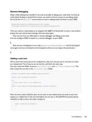 Remote Debugging
Okay a little sidestep but wouldn't it be cool to be able to debug your code when its fired up
under Jetty? As Jetty is started from maven, we need to instruct maven to use debug mode.
Se we set the MAVEN_OPTS environment to start in debug mode and listen on port 5005.
MAVEN_OPTS=-Xmx512m -XX:MaxPermSize=128m -Xdebug
-Xrunjdwp:transport=dt_socket,server=y,suspend=n,address=5005
Then you need to restart Jetty so its stopped with ctrl + c. Remember to start a new shell to
pickup the new environment settings. And start jetty again.
Then we can from our IDE attach a remote debugger and debug as we want.
First we configure IDEA to attach to a remote debugger on port 5005:
Ê
Then we set a breakpoint in our code ReportIncidentEndpoint and hit the SoapUI
once again and we are breaked at the breakpoint where we can inspect the parameters:
Ê
Adding a unit test
Oh so much hard work just to hit a webservice, why can't we just use an unit test to invoke
our webservice? Yes of course we can do this, and that's the next step.
First we create the folder structure src/test/java and src/test/resources. We
then create the unit test in the src/test/java folder.
package org.apache.camel.example.reportincident;
import junit.framework.TestCase;
/**
* Plain JUnit test of our webservice.
*/
public class ReportIncidentEndpointTest extends TestCase {
}
Here we have a plain old JUnit class. As we want to test webservices we need to start and
expose our webservice in the unit test before we can test it. And JAXWS has pretty decent
methods to help us here, the code is simple as:
import javax.xml.ws.Endpoint;
...
TUTORIALS 145
 