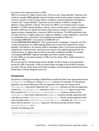 you need to first understand what is a URN.
URN is an acronym for uniform resource name. There are may "unique identifier" schemes in the
world, for example, ISBNs (globally unique for books), social security numbers (unique within a
country), customer numbers (unique within a company's customers database) and telephone
numbers. Each "unique identifier" scheme has its own notation. A URN is a wrapper for
different "unique identifier" schemes. The syntax of a URN is "urn:<scheme-name>:<unique-
identifier>". A URN uniquely identifies a resource, such as a book, person or piece of equipment.
By itself, a URN does not specify the location of the resource. Instead, it is assumed that a
registry provides a mapping from a resource's URN to its location. The URN specification does
not state what form a registry takes, but it might be a database, a server application, a wall chart
or anything else that is convenient. Some hypothetical examples of URNs are
"urn:employee:08765245", "urn:customer:uk:3458:hul8" and
"urn:foo:0000-0000-9E59-0000-5E-2". The <scheme-name> ("employee", "customer" and "foo"
in these examples) part of a URN implicitly defines how to parse and interpret the <unique-
identifier> that follows it. An arbitrary URN is meaningless unless: (1) you know the semantics
implied by the <scheme-name>, and (2) you have access to the registry appropriate for the
<scheme-name>. A registry does not have to be public or globally accessible. For example,
"urn:employee:08765245" might be meaningful only within a specific company.
To date, URNs are not (yet) as popular as URLs. For this reason, URI is widely misused as a
synonym for URL.
IRI is an acronym for internationalized resource identifier. An IRI is simply an internationalized
version of a URI. In particular, a URI can contain letters and digits in the US-ASCII character
set, while a IRI can contain those same letters and digits, and also European accented characters,
Greek letters, Chinese ideograms and so on.
Components
Component is confusing terminology; EndpointFactory would have been more appropriate because
a Component is a factory for creating Endpoint instances. For example, if a Camel-based
application uses several JMS queues then the application will create one instance of the
JmsComponent class (which implements the Component interface), and then the application
invokes the createEndpoint() operation on this JmsComponent object several times.
Each invocation of JmsComponent.createEndpoint() creates an instance of the
JmsEndpoint class (which implements the Endpoint interface). Actually, application-level
code does not invoke Component.createEndpoint() directly. Instead, application-level
code normally invokes CamelContext.getEndpoint(); internally, the CamelContext
object finds the desired Component object (as I will discuss shortly) and then invokes
createEndpoint() on it.
Consider the following code.
myCamelContext.getEndpoint("pop3://john.smith@mailserv.example.com?password=myPassword");
CHAPTER 3 - GETTING STARTED WITH APACHE CAMEL 11
 