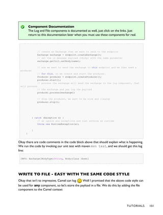 Component Documentation
The Log and File components is documented as well, just click on the links. Just
return to this documentation later when you must use these components for real.
// create an Exchange that we want to send to the endpoint
Exchange exchange = endpoint.createExchange();
// set the in message payload (=body) with the name parameter
exchange.getIn().setBody(name);
// now we want to send the exchange to this endpoint and we then need a
producer
// for this, so we create and start the producer.
Producer producer = endpoint.createProducer();
producer.start();
// process the exchange will send the exchange to the log component, that
will process
// the exchange and yes log the payload
producer.process(exchange);
// stop the producer, we want to be nice and cleanup
producer.stop();
} catch (Exception e) {
// we ignore any exceptions and just rethrow as runtime
throw new RuntimeException(e);
}
}
Okay there are code comments in the code block above that should explain what is happening.
We run the code by invoking our unit test with maven mvn test, and we should get this log
line:
INFO: Exchange[BodyType:String, Body:Claus Ibsen]
WRITE TO FILE - EASY WITH THE SAME CODE STYLE
Okay that isn't to impressive, Camel can log Well I promised that the above code style can
be used for any component, so let's store the payload in a file. We do this by adding the file
component to the Camel context
TUTORIALS 151
 