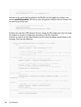 // add the file component
camel.addComponent("file", new FileComponent());
And then we let camel write the payload to the file after we have logged, by creating a new
method sendToCamelFile. We want to store the payload in filename with the incident id so
we need this parameter also:
// let Camel do something with the name
sendToCamelLog(name);
sendToCamelFile(parameters.getIncidentId(), name);
And then the code that is 99% identical. We have change the URI configuration when we create
the endpoint as we pass in configuration parameters to the file component.
And then we need to set the output filename and this is done by adding a special header to the
exchange. That's the only difference:
private void sendToCamelFile(String incidentId, String name) {
try {
// get the file component
Component component = camel.getComponent("file");
// create an endpoint and configure it.
// Notice the URI parameters this is a common pratice in Camel to configure
// endpoints based on URI.
// file://target instructs the base folder to output the files. We put in
the target folder
// then its actumatically cleaned by mvn clean
Endpoint endpoint = component.createEndpoint("file://target");
// create an Exchange that we want to send to the endpoint
Exchange exchange = endpoint.createExchange();
// set the in message payload (=body) with the name parameter
exchange.getIn().setBody(name);
// now a special header is set to instruct the file component what the
output filename
// should be
exchange.getIn().setHeader(FileComponent.HEADER_FILE_NAME, "incident-" +
incidentId + ".txt");
// now we want to send the exchange to this endpoint and we then need a
producer
// for this, so we create and start the producer.
Producer producer = endpoint.createProducer();
producer.start();
// process the exchange will send the exchange to the file component, that
will process
// the exchange and yes write the payload to the given filename
producer.process(exchange);
152 TUTORIALS
 
