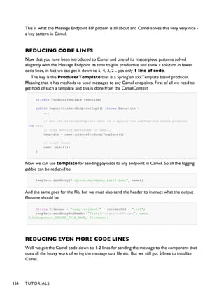 This is what the Message Endpoint EIP pattern is all about and Camel solves this very very nice -
a key pattern in Camel.
REDUCING CODE LINES
Now that you have been introduced to Camel and one of its masterpiece patterns solved
elegantly with the Message Endpoint its time to give productive and show a solution in fewer
code lines, in fact we can get it down to 5, 4, 3, 2 .. yes only 1 line of code.
The key is the ProducerTemplate that is a Spring'ish xxxTemplate based producer.
Meaning that it has methods to send messages to any Camel endpoints. First of all we need to
get hold of such a template and this is done from the CamelContext
private ProducerTemplate template;
public ReportIncidentEndpointImpl() throws Exception {
...
// get the ProducerTemplate thst is a Spring'ish xxxTemplate based producer
for very
// easy sending exchanges to Camel.
template = camel.createProducerTemplate();
// start Camel
camel.start();
}
Now we can use template for sending payloads to any endpoint in Camel. So all the logging
gabble can be reduced to:
template.sendBody("log:com.mycompany.part2.easy", name);
And the same goes for the file, but we must also send the header to instruct what the output
filename should be:
String filename = "easy-incident-" + incidentId + ".txt";
template.sendBodyAndHeader("file://target/subfolder", name,
FileComponent.HEADER_FILE_NAME, filename);
REDUCING EVEN MORE CODE LINES
Well we got the Camel code down to 1-2 lines for sending the message to the component that
does all the heavy work of wring the message to a file etc. But we still got 5 lines to initialize
Camel.
154 TUTORIALS
 