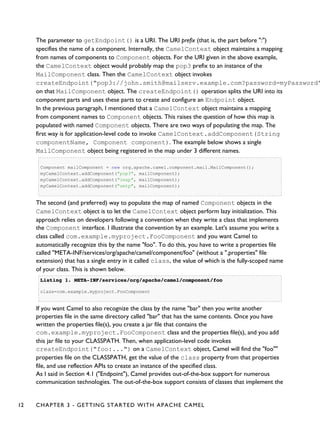 The parameter to getEndpoint() is a URI. The URI prefix (that is, the part before ":")
specifies the name of a component. Internally, the CamelContext object maintains a mapping
from names of components to Component objects. For the URI given in the above example,
the CamelContext object would probably map the pop3 prefix to an instance of the
MailComponent class. Then the CamelContext object invokes
createEndpoint("pop3://john.smith@mailserv.example.com?password=myPassword"
on that MailComponent object. The createEndpoint() operation splits the URI into its
component parts and uses these parts to create and configure an Endpoint object.
In the previous paragraph, I mentioned that a CamelContext object maintains a mapping
from component names to Component objects. This raises the question of how this map is
populated with named Component objects. There are two ways of populating the map. The
first way is for application-level code to invoke CamelContext.addComponent(String
componentName, Component component). The example below shows a single
MailComponent object being registered in the map under 3 different names.
Component mailComponent = new org.apache.camel.component.mail.MailComponent();
myCamelContext.addComponent("pop3", mailComponent);
myCamelContext.addComponent("imap", mailComponent);
myCamelContext.addComponent("smtp", mailComponent);
The second (and preferred) way to populate the map of named Component objects in the
CamelContext object is to let the CamelContext object perform lazy initialization. This
approach relies on developers following a convention when they write a class that implements
the Component interface. I illustrate the convention by an example. Let's assume you write a
class called com.example.myproject.FooComponent and you want Camel to
automatically recognize this by the name "foo". To do this, you have to write a properties file
called "META-INF/services/org/apache/camel/component/foo" (without a ".properties" file
extension) that has a single entry in it called class, the value of which is the fully-scoped name
of your class. This is shown below.
Listing 1.Listing 1. META-INF/services/org/apache/camel/component/fooMETA-INF/services/org/apache/camel/component/foo
class=com.example.myproject.FooComponent
If you want Camel to also recognize the class by the name "bar" then you write another
properties file in the same directory called "bar" that has the same contents. Once you have
written the properties file(s), you create a jar file that contains the
com.example.myproject.FooComponent class and the properties file(s), and you add
this jar file to your CLASSPATH. Then, when application-level code invokes
createEndpoint("foo:...") on a CamelContext object, Camel will find the "foo""
properties file on the CLASSPATH, get the value of the class property from that properties
file, and use reflection APIs to create an instance of the specified class.
As I said in Section 4.1 ("Endpoint"), Camel provides out-of-the-box support for numerous
communication technologies. The out-of-the-box support consists of classes that implement the
12 CHAPTER 3 - GETTING STARTED WITH APACHE CAMEL
 