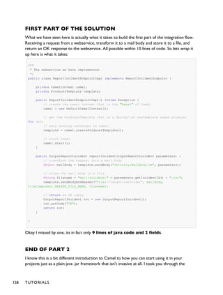 FIRST PART OF THE SOLUTION
What we have seen here is actually what it takes to build the first part of the integration flow.
Receiving a request from a webservice, transform it to a mail body and store it to a file, and
return an OK response to the webservice. All possible within 10 lines of code. So lets wrap it
up here is what it takes:
/**
* The webservice we have implemented.
*/
public class ReportIncidentEndpointImpl implements ReportIncidentEndpoint {
private CamelContext camel;
private ProducerTemplate template;
public ReportIncidentEndpointImpl() throws Exception {
// create the camel context that is the "heart" of Camel
camel = new DefaultCamelContext();
// get the ProducerTemplate thst is a Spring'ish xxxTemplate based producer
for very
// easy sending exchanges to Camel.
template = camel.createProducerTemplate();
// start Camel
camel.start();
}
public OutputReportIncident reportIncident(InputReportIncident parameters) {
// transform the request into a mail body
Object mailBody = template.sendBody("velocity:MailBody.vm", parameters);
// store the mail body in a file
String filename = "mail-incident-" + parameters.getIncidentId() + ".txt";
template.sendBodyAndHeader("file://target/subfolder", mailBody,
FileComponent.HEADER_FILE_NAME, filename);
// return an OK reply
OutputReportIncident out = new OutputReportIncident();
out.setCode("OK");
return out;
}
}
Okay I missed by one, its in fact only 9 lines of java code and 2 fields.
END OF PART 2
I know this is a bit different introduction to Camel to how you can start using it in your
projects just as a plain java .jar framework that isn't invasive at all. I took you through the
158 TUTORIALS
 