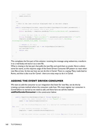 // start Camel
camel.start();
}
/**
* This is the last solution displayed that is the most simple
*/
public OutputReportIncident reportIncident(InputReportIncident parameters) {
// transform the request into a mail body
Object mailBody = template.sendBody("velocity:MailBody.vm", parameters);
// store the mail body in a file
String filename = "mail-incident-" + parameters.getIncidentId() + ".txt";
template.sendBodyAndHeader("file://target/subfolder", mailBody,
FileComponent.HEADER_FILE_NAME, filename);
// return an OK reply
OutputReportIncident out = new OutputReportIncident();
out.setCode("OK");
return out;
}
}
This completes the first part of the solution: receiving the message using webservice, transform
it to a mail body and store it as a text file.
What is missing is the last part that polls the text files and send them as emails. Here is where
some fun starts, as this requires usage of the Event Driven Consumer EIP pattern to react when
new files arrives. So lets see how we can do this in Camel. There is a saying: Many roads lead to
Rome, and that is also true for Camel - there are many ways to do it in Camel.
ADDING THE EVENT DRIVEN CONSUMER
We want to add the consumer to our integration that listen for new files, we do this by
creating a private method where the consumer code lives. We must register our consumer in
Camel before its started so we need to add, and there fore we call the method
addMailSenderConsumer in the constructor below:
public ReportIncidentEndpointImpl() throws Exception {
// create the camel context that is the "heart" of Camel
camel = new DefaultCamelContext();
// get the ProducerTemplate thst is a Spring'ish xxxTemplate based producer
for very
// easy sending exchanges to Camel.
template = camel.createProducerTemplate();
// add the event driven consumer that will listen for mail files and process
160 TUTORIALS
 