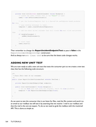 private void init(boolean enableConsumer) throws Exception {
// create the camel context that is the "heart" of Camel
camel = new DefaultCamelContext();
// get the ProducerTemplate thst is a Spring'ish xxxTemplate based producer
for very
// easy sending exchanges to Camel.
template = camel.createProducerTemplate();
// add the event driven consumer that will listen for mail files and process
them
if (enableConsumer) {
addMailSendConsumer();
}
// start Camel
camel.start();
}
Then remember to change the ReportIncidentEndpointTest to pass in false in the
ReportIncidentEndpointImpl constructor.
And as always run mvn clean test to be sure that the latest code changes works.
ADDING NEW UNIT TEST
We are now ready to add a new unit test that tests the consumer part so we create a new test
class that has the following code structure:
/**
* Plain JUnit test of our consumer.
*/
public class ReportIncidentConsumerTest extends TestCase {
private ReportIncidentEndpointImpl endpoint;
public void testConsumer() throws Exception {
// we run this unit test with the consumer, hence the true parameter
endpoint = new ReportIncidentEndpointImpl(true);
}
}
As we want to test the consumer that it can listen for files, read the file content and send it as
an email to our mailbox we will test it by asserting that we receive 1 mail in our mailbox and
that the mail is the one we expect. To do so we need to grab the mailbox with the mockmail
API. This is done as simple as:
164 TUTORIALS
 