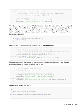 public void testConsumer() throws Exception {
// we run this unit test with the consumer, hence the true parameter
endpoint = new ReportIncidentEndpointImpl(true);
// get the mailbox
Mailbox box = Mailbox.get("incident@mycompany.com");
assertEquals("Should not have mails", 0, box.size());
How do we trigger the consumer? Well by creating a file in the folder it listen for. So we could
use plain java.io.File API to create the file, but wait isn't there an smarter solution? ... yes Camel
of course. Camel can do amazing stuff in one liner codes with its ProducerTemplate, so we
need to get a hold of this baby. We expose this template in our ReportIncidentEndpointImpl
but adding this getter:
protected ProducerTemplate getTemplate() {
return template;
}
Then we can use the template to create the file in one code line:
// drop a file in the folder that the consumer listen
// here is a trick to reuse Camel! so we get the producer template and just
// fire a message that will create the file for us
endpoint.getTemplate().sendBodyAndHeader("file://target/
subfolder?append=false", "Hello World",
FileComponent.HEADER_FILE_NAME, "mail-incident-test.txt");
Then we just need to wait a little for the consumer to kick in and do its work and then we
should assert that we got the new mail. Easy as just:
// let the consumer have time to run
Thread.sleep(3 * 1000);
// get the mock mailbox and check if we got mail ;)
assertEquals("Should have got 1 mail", 1, box.size());
assertEquals("Subject wrong", "New incident reported",
box.get(0).getSubject());
assertEquals("Mail body wrong", "Hello World", box.get(0).getContent());
}
The final class for the unit test is:
/**
* Plain JUnit test of our consumer.
*/
public class ReportIncidentConsumerTest extends TestCase {
TUTORIALS 165
 