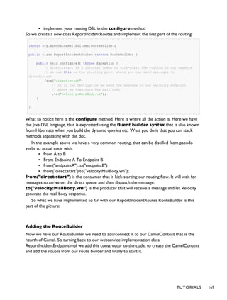 ▪ implement your routing DSL in the configure method
So we create a new class ReportIncidentRoutes and implement the first part of the routing:
import org.apache.camel.builder.RouteBuilder;
public class ReportIncidentRoutes extends RouteBuilder {
public void configure() throws Exception {
// direct:start is a internal queue to kick-start the routing in our example
// we use this as the starting point where you can send messages to
direct:start
from("direct:start")
// to is the destination we send the message to our velocity endpoint
// where we transform the mail body
.to("velocity:MailBody.vm");
}
}
What to notice here is the configure method. Here is where all the action is. Here we have
the Java DSL langauge, that is expressed using the fluent builder syntax that is also known
from Hibernate when you build the dynamic queries etc. What you do is that you can stack
methods separating with the dot.
In the example above we have a very common routing, that can be distilled from pseudo
verbs to actual code with:
▪ from A to B
▪ From Endpoint A To Endpoint B
▪ from("endpointA").to("endpointB")
▪ from("direct:start").to("velocity:MailBody.vm");
from("direct:start") is the consumer that is kick-starting our routing flow. It will wait for
messages to arrive on the direct queue and then dispatch the message.
to("velocity:MailBody.vm") is the producer that will receive a message and let Velocity
generate the mail body response.
So what we have implemented so far with our ReportIncidentRoutes RouteBuilder is this
part of the picture:
Adding the RouteBuilder
Now we have our RouteBuilder we need to add/connect it to our CamelContext that is the
hearth of Camel. So turning back to our webservice implementation class
ReportIncidentEndpointImpl we add this constructor to the code, to create the CamelContext
and add the routes from our route builder and finally to start it.
TUTORIALS 169
 