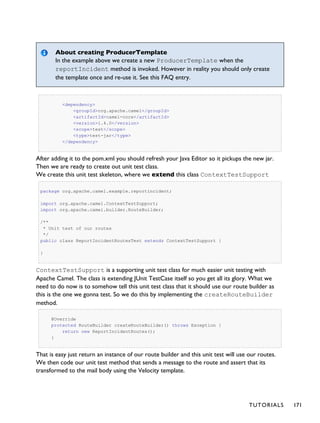 About creating ProducerTemplate
In the example above we create a new ProducerTemplate when the
reportIncident method is invoked. However in reality you should only create
the template once and re-use it. See this FAQ entry.
<dependency>
<groupId>org.apache.camel</groupId>
<artifactId>camel-core</artifactId>
<version>1.4.0</version>
<scope>test</scope>
<type>test-jar</type>
</dependency>
After adding it to the pom.xml you should refresh your Java Editor so it pickups the new jar.
Then we are ready to create out unit test class.
We create this unit test skeleton, where we extend this class ContextTestSupport
package org.apache.camel.example.reportincident;
import org.apache.camel.ContextTestSupport;
import org.apache.camel.builder.RouteBuilder;
/**
* Unit test of our routes
*/
public class ReportIncidentRoutesTest extends ContextTestSupport {
}
ContextTestSupport is a supporting unit test class for much easier unit testing with
Apache Camel. The class is extending JUnit TestCase itself so you get all its glory. What we
need to do now is to somehow tell this unit test class that it should use our route builder as
this is the one we gonna test. So we do this by implementing the createRouteBuilder
method.
@Override
protected RouteBuilder createRouteBuilder() throws Exception {
return new ReportIncidentRoutes();
}
That is easy just return an instance of our route builder and this unit test will use our routes.
We then code our unit test method that sends a message to the route and assert that its
transformed to the mail body using the Velocity template.
TUTORIALS 171
 