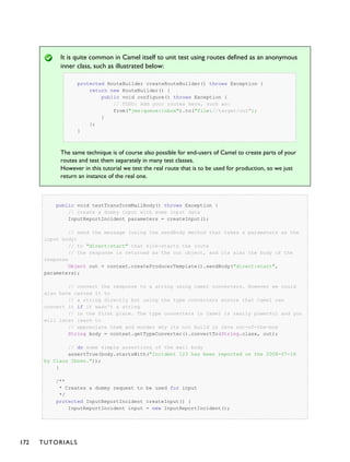 It is quite common in Camel itself to unit test using routes defined as an anonymous
inner class, such as illustrated below:
protected RouteBuilder createRouteBuilder() throws Exception {
return new RouteBuilder() {
public void configure() throws Exception {
// TODO: Add your routes here, such as:
from("jms:queue:inbox").to("file://target/out");
}
};
}
The same technique is of course also possible for end-users of Camel to create parts of your
routes and test them separately in many test classes.
However in this tutorial we test the real route that is to be used for production, so we just
return an instance of the real one.
public void testTransformMailBody() throws Exception {
// create a dummy input with some input data
InputReportIncident parameters = createInput();
// send the message (using the sendBody method that takes a parameters as the
input body)
// to "direct:start" that kick-starts the route
// the response is returned as the out object, and its also the body of the
response
Object out = context.createProducerTemplate().sendBody("direct:start",
parameters);
// convert the response to a string using camel converters. However we could
also have casted it to
// a string directly but using the type converters ensure that Camel can
convert it if it wasn't a string
// in the first place. The type converters in Camel is really powerful and you
will later learn to
// appreciate them and wonder why its not build in Java out-of-the-box
String body = context.getTypeConverter().convertTo(String.class, out);
// do some simple assertions of the mail body
assertTrue(body.startsWith("Incident 123 has been reported on the 2008-07-16
by Claus Ibsen."));
}
/**
* Creates a dummy request to be used for input
*/
protected InputReportIncident createInput() {
InputReportIncident input = new InputReportIncident();
172 TUTORIALS
 