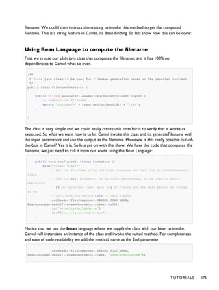 filename. We could then instruct the routing to invoke this method to get the computed
filename. This is a string feature in Camel, its Bean binding. So lets show how this can be done:
Using Bean Language to compute the filename
First we create our plain java class that computes the filename, and it has 100% no
dependencies to Camel what so ever.
/**
* Plain java class to be used for filename generation based on the reported incident
*/
public class FilenameGenerator {
public String generateFilename(InputReportIncident input) {
// compute the filename
return "incident-" + input.getIncidentId() + ".txt";
}
}
The class is very simple and we could easily create unit tests for it to verify that it works as
expected. So what we want now is to let Camel invoke this class and its generateFilename with
the input parameters and use the output as the filename. Pheeeww is this really possible out-of-
the-box in Camel? Yes it is. So lets get on with the show. We have the code that computes the
filename, we just need to call it from our route using the Bean Language:
public void configure() throws Exception {
from("direct:start")
// set the filename using the bean language and call the FilenameGenerator
class.
// the 2nd null parameter is optional methodname, to be used to avoid
ambiguity.
// if not provided Camel will try to figure out the best method to invoke,
as we
// only have one method this is very simple
.setHeader(FileComponent.HEADER_FILE_NAME,
BeanLanguage.bean(FilenameGenerator.class, null))
.to("velocity:MailBody.vm")
.to("file://target/subfolder");
}
Notice that we use the bean language where we supply the class with our bean to invoke.
Camel will instantiate an instance of the class and invoke the suited method. For completeness
and ease of code readability we add the method name as the 2nd parameter
.setHeader(FileComponent.HEADER_FILE_NAME,
BeanLanguage.bean(FilenameGenerator.class, "generateFilename"))
TUTORIALS 175
 
