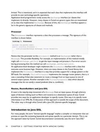 limited. This is intentional, and it is expected that each class that implements this interface will
provide its own technology-specific operations.
Application-level programmers rarely access the Exchange interface (or classes that
implement it) directly. However, many classes in Camel are generic types that are instantiated
on (a class that implements) Exchange. Because of this, the Exchange interface appears a
lot in the generic signatures of classes and methods.
Processor
The Processor interface represents a class that processes a message. The signature of this
interface is shown below.
Listing 1.Listing 1. ProcessorProcessor
package org.apache.camel;
public interface Processor {
void process(Exchange exchange) throws Exception;
}
Notice that the parameter to the process() method is an Exchange rather than a
Message. This provides flexibility. For example, an implementation of this method initially
might call exchange.getIn() to get the input message and process it. If an error occurs
during processing then the method can call exchange.setException().
An application-level developer might implement the Processor interface with a class that
executes some business logic. However, there are many classes in the Camel library that
implement the Processor interface in a way that provides support for a design pattern in the
EIP book. For example, ChoiceProcessor implements the message router pattern, that is, it
uses a cascading if-then-else statement to route a message from an input queue to one of
several output queues. Another example is the FilterProcessor class which discards
messages that do not satisfy a stated predicate (that is, condition).
Routes, RouteBuilders and Java DSL
A route is the step-by-step movement of a Message from an input queue, through arbitrary
types of decision making (such as filters and routers) to a destination queue (if any). Camel
provides two ways for an application developer to specify routes. One way is to specify route
information in an XML file. A discussion of that approach is outside the scope of this document.
The other way is through what Camel calls a Java DSL (domain-specific language).
Introduction to Java DSL
For many people, the term "domain-specific language" implies a compiler or interpreter that can
process an input file containing keywords and syntax specific to a particular domain. This is not
the approach taken by Camel. Camel documentation consistently uses the term "Java DSL"
14 CHAPTER 3 - GETTING STARTED WITH APACHE CAMEL
 