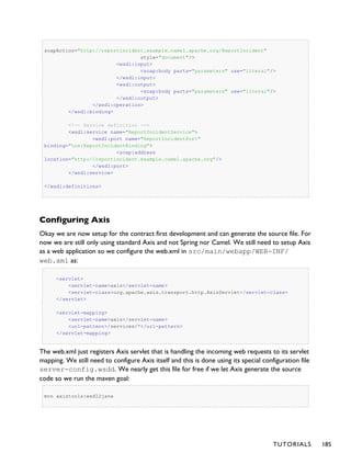 soapAction="http://reportincident.example.camel.apache.org/ReportIncident"
style="document"/>
<wsdl:input>
<soap:body parts="parameters" use="literal"/>
</wsdl:input>
<wsdl:output>
<soap:body parts="parameters" use="literal"/>
</wsdl:output>
</wsdl:operation>
</wsdl:binding>
<!-- Service definition -->
<wsdl:service name="ReportIncidentService">
<wsdl:port name="ReportIncidentPort"
binding="tns:ReportIncidentBinding">
<soap:address
location="http://reportincident.example.camel.apache.org"/>
</wsdl:port>
</wsdl:service>
</wsdl:definitions>
Configuring Axis
Okay we are now setup for the contract first development and can generate the source file. For
now we are still only using standard Axis and not Spring nor Camel. We still need to setup Axis
as a web application so we configure the web.xml in src/main/webapp/WEB-INF/
web.xml as:
<servlet>
<servlet-name>axis</servlet-name>
<servlet-class>org.apache.axis.transport.http.AxisServlet</servlet-class>
</servlet>
<servlet-mapping>
<servlet-name>axis</servlet-name>
<url-pattern>/services/*</url-pattern>
</servlet-mapping>
The web.xml just registers Axis servlet that is handling the incoming web requests to its servlet
mapping. We still need to configure Axis itself and this is done using its special configuration file
server-config.wsdd. We nearly get this file for free if we let Axis generate the source
code so we run the maven goal:
mvn axistools:wsdl2java
TUTORIALS 185
 