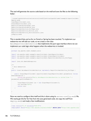 The tool will generate the source code based on the wsdl and save the files to the following
folder:
.targetgenerated-sourcesaxistoolswsdl2javaorgapachecamelexamplereportincident
deploy.wsdd
InputReportIncident.java
OutputReportIncident.java
ReportIncidentBindingImpl.java
ReportIncidentBindingStub.java
ReportIncidentService_PortType.java
ReportIncidentService_Service.java
ReportIncidentService_ServiceLocator.java
undeploy.wsdd
This is standard Axis and so far no Camel or Spring has been touched. To implement our
webservice we will add our code, so we create a new class
AxisReportIncidentService that implements the port type interface where we can
implement our code logic what happens when the webservice is invoked.
package org.apache.camel.example.axis;
import org.apache.camel.example.reportincident.InputReportIncident;
import org.apache.camel.example.reportincident.OutputReportIncident;
import org.apache.camel.example.reportincident.ReportIncidentService_PortType;
import java.rmi.RemoteException;
/**
* Axis webservice
*/
public class AxisReportIncidentService implements ReportIncidentService_PortType {
public OutputReportIncident reportIncident(InputReportIncident parameters) throws
RemoteException {
System.out.println("Hello AxisReportIncidentService is called from " +
parameters.getGivenName());
OutputReportIncident out = new OutputReportIncident();
out.setCode("OK");
return out;
}
}
Now we need to configure Axis itself and this is done using its server-config.wsdd file.
We nearly get this for for free from the auto generated code, we copy the stuff from
deploy.wsdd and made a few modifications:
<?xml version="1.0" encoding="UTF-8"?>
<deployment xmlns="http://xml.apache.org/axis/wsdd/" xmlns:java="http://xml.apache.org/
186 TUTORIALS
 