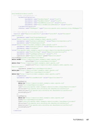 axis/wsdd/providers/java">
<!-- global configuration -->
<globalConfiguration>
<parameter name="sendXsiTypes" value="true"/>
<parameter name="sendMultiRefs" value="true"/>
<parameter name="sendXMLDeclaration" value="true"/>
<parameter name="axis.sendMinimizedElements" value="true"/>
</globalConfiguration>
<handler name="URLMapper" type="java:org.apache.axis.handlers.http.URLMapper"/>
<!-- this service is from deploy.wsdd -->
<service name="ReportIncidentPort" provider="java:RPC" style="document"
use="literal">
<parameter name="wsdlTargetNamespace"
value="http://reportincident.example.camel.apache.org"/>
<parameter name="wsdlServiceElement" value="ReportIncidentService"/>
<parameter name="schemaUnqualified"
value="http://reportincident.example.camel.apache.org"/>
<parameter name="wsdlServicePort" value="ReportIncidentPort"/>
<parameter name="className"
value="org.apache.camel.example.reportincident.ReportIncidentBindingImpl"/>
<parameter name="wsdlPortType" value="ReportIncidentService"/>
<parameter name="typeMappingVersion" value="1.2"/>
<operation name="reportIncident" qname="ReportIncident"
returnQName="retNS:outputReportIncident"
xmlns:retNS="http://reportincident.example.camel.apache.org"
returnType="rtns:>outputReportIncident"
xmlns:rtns="http://reportincident.example.camel.apache.org"
soapAction="http://reportincident.example.camel.apache.org/
ReportIncident" >
<parameter qname="pns:inputReportIncident"
xmlns:pns="http://reportincident.example.camel.apache.org"
type="tns:>inputReportIncident"
xmlns:tns="http://reportincident.example.camel.apache.org"/>
</operation>
<parameter name="allowedMethods" value="reportIncident"/>
<typeMapping
xmlns:ns="http://reportincident.example.camel.apache.org"
qname="ns:>outputReportIncident"
type="java:org.apache.camel.example.reportincident.OutputReportIncident"
serializer="org.apache.axis.encoding.ser.BeanSerializerFactory"
deserializer="org.apache.axis.encoding.ser.BeanDeserializerFactory"
encodingStyle=""
/>
<typeMapping
xmlns:ns="http://reportincident.example.camel.apache.org"
qname="ns:>inputReportIncident"
type="java:org.apache.camel.example.reportincident.InputReportIncident"
serializer="org.apache.axis.encoding.ser.BeanSerializerFactory"
deserializer="org.apache.axis.encoding.ser.BeanDeserializerFactory"
encodingStyle=""
/>
</service>
TUTORIALS 187
 