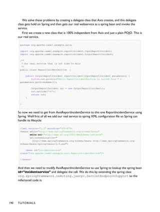 We solve these problems by creating a delegate class that Axis creates, and this delegate
class gets hold on Spring and then gets our real webservice as a spring bean and invoke the
service.
First we create a new class that is 100% independent from Axis and just a plain POJO. This is
our real service.
package org.apache.camel.example.axis;
import org.apache.camel.example.reportincident.InputReportIncident;
import org.apache.camel.example.reportincident.OutputReportIncident;
/**
* Our real service that is not tied to Axis
*/
public class ReportIncidentService {
public OutputReportIncident reportIncident(InputReportIncident parameters) {
System.out.println("Hello ReportIncidentService is called from " +
parameters.getGivenName());
OutputReportIncident out = new OutputReportIncident();
out.setCode("OK");
return out;
}
}
So now we need to get from AxisReportIncidentService to this one ReportIncidentService using
Spring. Well first of all we add our real service to spring XML configuration file so Spring can
handle its lifecycle:
<?xml version="1.0" encoding="UTF-8"?>
<beans xmlns="http://www.springframework.org/schema/beans"
xmlns:xsi="http://www.w3.org/2001/XMLSchema-instance"
xsi:schemaLocation="
http://www.springframework.org/schema/beans http://www.springframework.org/
schema/beans/spring-beans-2.5.xsd">
<bean id="incidentservice"
class="org.apache.camel.example.axis.ReportIncidentService"/>
</beans>
And then we need to modify AxisReportIncidentService to use Spring to lookup the spring bean
id="incidentservice" and delegate the call. We do this by extending the spring class
org.springframework.remoting.jaxrpc.ServletEndpointSupport so the
refactored code is:
190 TUTORIALS
 