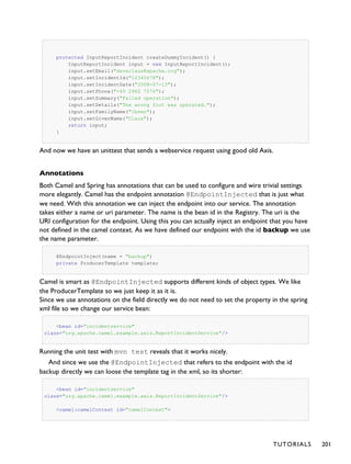 protected InputReportIncident createDummyIncident() {
InputReportIncident input = new InputReportIncident();
input.setEmail("davsclaus@apache.org");
input.setIncidentId("12345678");
input.setIncidentDate("2008-07-13");
input.setPhone("+45 2962 7576");
input.setSummary("Failed operation");
input.setDetails("The wrong foot was operated.");
input.setFamilyName("Ibsen");
input.setGivenName("Claus");
return input;
}
And now we have an unittest that sends a webservice request using good old Axis.
Annotations
Both Camel and Spring has annotations that can be used to configure and wire trivial settings
more elegantly. Camel has the endpoint annotation @EndpointInjected that is just what
we need. With this annotation we can inject the endpoint into our service. The annotation
takes either a name or uri parameter. The name is the bean id in the Registry. The uri is the
URI configuration for the endpoint. Using this you can actually inject an endpoint that you have
not defined in the camel context. As we have defined our endpoint with the id backup we use
the name parameter.
@EndpointInject(name = "backup")
private ProducerTemplate template;
Camel is smart as @EndpointInjected supports different kinds of object types. We like
the ProducerTemplate so we just keep it as it is.
Since we use annotations on the field directly we do not need to set the property in the spring
xml file so we change our service bean:
<bean id="incidentservice"
class="org.apache.camel.example.axis.ReportIncidentService"/>
Running the unit test with mvn test reveals that it works nicely.
And since we use the @EndpointInjected that refers to the endpoint with the id
backup directly we can loose the template tag in the xml, so its shorter:
<bean id="incidentservice"
class="org.apache.camel.example.axis.ReportIncidentService"/>
<camel:camelContext id="camelContext">
TUTORIALS 201
 