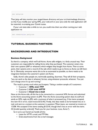 mvn jetty:run
Then Jetty will also monitor your target/classes directory and your src/main/webapp directory
so that if you modify your spring XML, your web.xml or your java code the web application will
be restarted, re-creating your Camel routes.
If your unit tests take a while to run, you could miss them out when running your web
application via
mvn -Dtest=false jetty:run
TUTORIAL BUSINESS PARTNERS
BACKGROUND AND INTRODUCTION
Business Background
So there's a company, which we'll call Acme. Acme sells widgets, in a fairly unusual way. Their
customers are responsible for telling Acme what they purchased. The customer enters into
their own systems (ERP or whatever) which widgets they bought from Acme. Then at some
point, their systems emit a record of the sale which needs to go to Acme so Acme can bill them
for it. Obviously, everyone wants this to be as automated as possible, so there needs to be
integration between the customer's system and Acme.
Sadly, Acme's sales people are, technically speaking, doormats. They tell all their prospects,
"you can send us the data in whatever format, using whatever protocols, whatever. You just
can't change once it's up and running."
The result is pretty much what you'd expect. Taking a random sample of 3 customers:
• Customer 1: XML over FTP
• Customer 2: CSV over HTTP
• Customer 3: Excel via e-mail
Now on the Acme side, all this has to be converted to a canonical XML format and submitted
to the Acme accounting system via JMS. Then the Acme accounting system does its stuff and
sends an XML reply via JMS, with a summary of what it processed (e.g. 3 line items accepted,
line item #2 in error, total invoice $123.45). Finally, that data needs to be formatted into an e-
mail, and sent to a contact at the customer in question ("Dear Joyce, we received an invoice on
1/2/08. We accepted 3 line items totaling $123.45, though there was an error with line items
#2 [invalid quantity ordered]. Thank you for your business. Love, Acme.").
So it turns out Camel can handle all this:
• Listen for HTTP, e-mail, and FTP files
• Grab attachments from the e-mail messages
TUTORIALS 205
 