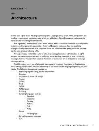 CHAPTER 4
°°°°
Architecture
Camel uses a Java based Routing Domain Specific Language (DSL) or an Xml Configuration to
configure routing and mediation rules which are added to a CamelContext to implement the
various Enterprise Integration Patterns.
At a high level Camel consists of a CamelContext which contains a collection of Component
instances. A Component is essentially a factory of Endpoint instances. You can explicitly
configure Component instances in Java code or an IoC container like Spring or Guice, or they
can be auto-discovered using URIs.
An Endpoint acts rather like a URI or URL in a web application or a Destination in a JMS
system; you can communicate with an endpoint; either sending messages to it or consuming
messages from it. You can then create a Producer or Consumer on an Endpoint to exchange
messages with it.
The DSL makes heavy use of pluggable Languages to create an Expression or Predicate to
make a truly powerful DSL which is extensible to the most suitable language depending on your
needs. The following languages are supported
• Bean Language for using Java for expressions
• Constant
• the unified EL from JSP and JSF
• Header
• JXPath
• Mvel
• OGNL
• Ref Language
• Property
• Scripting Languages such as
◦ BeanShell
◦ JavaScript
◦ Groovy
◦ Python
◦ PHP
◦ Ruby
• Simple
◦ File Language
• Spring Expression Language
• SQL
CHAPTER 4 - ARCHITECTURE 17
 