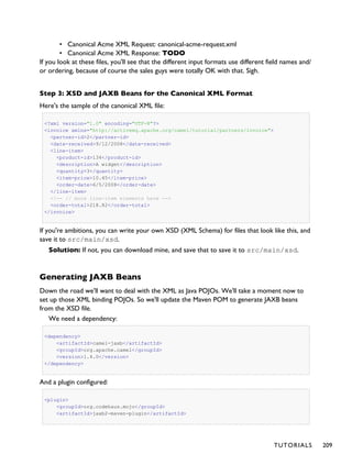• Canonical Acme XML Request: canonical-acme-request.xml
• Canonical Acme XML Response: TODO
If you look at these files, you'll see that the different input formats use different field names and/
or ordering, because of course the sales guys were totally OK with that. Sigh.
Step 3: XSD and JAXB Beans for the Canonical XML Format
Here's the sample of the canonical XML file:
<?xml version="1.0" encoding="UTF-8"?>
<invoice xmlns="http://activemq.apache.org/camel/tutorial/partners/invoice">
<partner-id>2</partner-id>
<date-received>9/12/2008</date-received>
<line-item>
<product-id>134</product-id>
<description>A widget</description>
<quantity>3</quantity>
<item-price>10.45</item-price>
<order-date>6/5/2008</order-date>
</line-item>
<!-- // more line-item elements here -->
<order-total>218.82</order-total>
</invoice>
If you're ambitions, you can write your own XSD (XML Schema) for files that look like this, and
save it to src/main/xsd.
Solution: If not, you can download mine, and save that to save it to src/main/xsd.
Generating JAXB Beans
Down the road we'll want to deal with the XML as Java POJOs. We'll take a moment now to
set up those XML binding POJOs. So we'll update the Maven POM to generate JAXB beans
from the XSD file.
We need a dependency:
<dependency>
<artifactId>camel-jaxb</artifactId>
<groupId>org.apache.camel</groupId>
<version>1.4.0</version>
</dependency>
And a plugin configured:
<plugin>
<groupId>org.codehaus.mojo</groupId>
<artifactId>jaxb2-maven-plugin</artifactId>
TUTORIALS 209
 