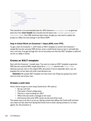 <executions>
<execution>
<goals>
<goal>xjc</goal>
</goals>
</execution>
</executions>
</plugin>
That should do it (it automatically looks for XML Schemas in src/main/xsd to generate
beans for). Run mvn install and it should emit the beans into target/generated-
sources/jaxb. Your IDE should see them there, though you may need to update the
project to reflect the new settings in the Maven POM.
Step 4: Initial Work on Customer 1 Input (XML over FTP)
To get a start on Customer 1, we'll create an XSLT template to convert the Customer 1
sample file into the canonical XML format, write a small Camel route to test it, and build that
into a unit test. If we get through this, we can be pretty sure that the XSLT template is valid and
can be run safely in Camel.
Create an XSLT template
Start with the Customer 1 sample input. You want to create an XSLT template to generate
XML like the canonical XML sample above Ð an invoice element with line-item
elements (one per item in the original XML document). If you're especially clever, you can
populate the current date and order total elements too.
Solution: My sample XSLT template isn't that smart, but it'll get you going if you don't
want to write one of your own.
Create a unit test
Here's where we get to some meaty Camel work. We need to:
• Set up a unit test
• That loads a Camel configuration
• That has a route invoking our XSLT
• Where the test sends a message to the route
• And ensures that some XML comes out the end of the route
The easiest way to do this is to set up a Spring context that defines the Camel stuff, and then
use a base unit test class from Spring that knows how to load a Spring context to run tests
against. So, the procedure is:
210 TUTORIALS
 