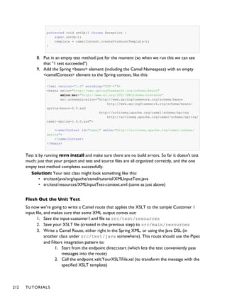 protected void setUp() throws Exception {
super.setUp();
template = camelContext.createProducerTemplate();
}
8. Put in an empty test method just for the moment (so when we run this we can see
that "1 test succeeded")
9. Add the Spring <beans> element (including the Camel Namespace) with an empty
<camelContext> element to the Spring context, like this:
<?xml version="1.0" encoding="UTF-8"?>
<beans xmlns="http://www.springframework.org/schema/beans"
xmlns:xsi="http://www.w3.org/2001/XMLSchema-instance"
xsi:schemaLocation="http://www.springframework.org/schema/beans
http://www.springframework.org/schema/beans/
spring-beans-2.5.xsd
http://activemq.apache.org/camel/schema/spring
http://activemq.apache.org/camel/schema/spring/
camel-spring-1.4.0.xsd">
<camelContext id="camel" xmlns="http://activemq.apache.org/camel/schema/
spring">
</camelContext>
</beans>
Test it by running mvn install and make sure there are no build errors. So far it doesn't test
much; just that your project and test and source files are all organized correctly, and the one
empty test method completes successfully.
Solution: Your test class might look something like this:
• src/test/java/org/apache/camel/tutorial/XMLInputTest.java
• src/test/resources/XMLInputTest-context.xml (same as just above)
Flesh Out the Unit Test
So now we're going to write a Camel route that applies the XSLT to the sample Customer 1
input file, and makes sure that some XML output comes out:
1. Save the input-customer1.xml file to src/test/resources
2. Save your XSLT file (created in the previous step) to src/main/resources
3. Write a Camel Route, either right in the Spring XML, or using the Java DSL (in
another class under src/test/java somewhere). This route should use the Pipes
and Filters integration pattern to:
1. Start from the endpoint direct:start (which lets the test conveniently pass
messages into the route)
2. Call the endpoint xslt:YourXSLTFile.xsl (to transform the message with the
specified XSLT template)
212 TUTORIALS
 