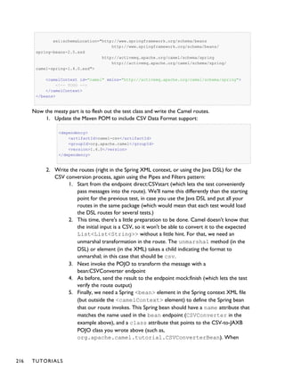 xsi:schemaLocation="http://www.springframework.org/schema/beans
http://www.springframework.org/schema/beans/
spring-beans-2.5.xsd
http://activemq.apache.org/camel/schema/spring
http://activemq.apache.org/camel/schema/spring/
camel-spring-1.4.0.xsd">
<camelContext id="camel" xmlns="http://activemq.apache.org/camel/schema/spring">
<!-- TODO -->
</camelContext>
</beans>
Now the meaty part is to flesh out the test class and write the Camel routes.
1. Update the Maven POM to include CSV Data Format support:
<dependency>
<artifactId>camel-csv</artifactId>
<groupId>org.apache.camel</groupId>
<version>1.4.0</version>
</dependency>
2. Write the routes (right in the Spring XML context, or using the Java DSL) for the
CSV conversion process, again using the Pipes and Filters pattern:
1. Start from the endpoint direct:CSVstart (which lets the test conveniently
pass messages into the route). We'll name this differently than the starting
point for the previous test, in case you use the Java DSL and put all your
routes in the same package (which would mean that each test would load
the DSL routes for several tests.)
2. This time, there's a little preparation to be done. Camel doesn't know that
the initial input is a CSV, so it won't be able to convert it to the expected
List<List<String>> without a little hint. For that, we need an
unmarshal transformation in the route. The unmarshal method (in the
DSL) or element (in the XML) takes a child indicating the format to
unmarshal; in this case that should be csv.
3. Next invoke the POJO to transform the message with a
bean:CSVConverter endpoint
4. As before, send the result to the endpoint mock:finish (which lets the test
verify the route output)
5. Finally, we need a Spring <bean> element in the Spring context XML file
(but outside the <camelContext> element) to define the Spring bean
that our route invokes. This Spring bean should have a name attribute that
matches the name used in the bean endpoint (CSVConverter in the
example above), and a class attribute that points to the CSV-to-JAXB
POJO class you wrote above (such as,
org.apache.camel.tutorial.CSVConverterBean). When
216 TUTORIALS
 