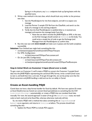 Spring is in the picture, any bean endpoints look up Spring beans with the
specified name.
3. Write a test method in the test class, which should look very similar to the previous
test class:
1. Get the MockEndpoint for the final endpoint, and tell it to expect one
message
2. Load the Partner 2 sample CSV file from the ClassPath, and send it as the
body of a message to the starting endpoint
3. Verify that the final MockEndpoint is satisfied (that is, it received one
message) and examine the message body if you like
▪ Note that we didn't marshal the JAXB POJOs to XML in this test,
so the final message should contain an Invoice as the body. You
could write a simple line of code to get the Exchange (and
Message) from the MockEndpoint to confirm that.
4. Run this new test with mvn install and make sure it passes and the build completes
successfully.
Solution: Your finished test might look something like this:
• src/test/java/org/apache/camel/tutorial/CSVInputTest.java
• For XML Configuration:
◦ src/test/resources/CSVInputTest-context.xml
• Or, for Java DSL Configuration:
◦ src/test/resources/CSVInputTest-dsl-context.xml
◦ src/test/java/org/apache/camel/tutorial/routes/CSVInputTestRoute.java
Step 6: Initial Work on Customer 3 Input (Excel over e-mail)
To get a start on Customer 3, we'll create a POJO to convert the Customer 3 sample Excel
data into the JAXB POJOs representing the canonical XML format, write a small Camel route
to test it, and build that into a unit test. If we get through this, we can be pretty sure that the
Excel conversion and JAXB handling is valid and can be run safely in Camel.
Create an Excel-handling POJO
Camel does not have a data format handler for Excel by default. We have two options Ð create
an Excel DataFormat (so Camel can convert Excel spreadsheets to something like the CSV
List<List<String>> automatically), or create a POJO that can translate Excel data
manually. For now, the second approach is easier (if we go the DataFormat route, we need
code to both read and write Excel files, whereas otherwise read-only will do).
So, we need a POJO with a method that takes something like an InputStream or
byte[] as an argument, and returns in Invoice as before. The process should look
something like this:
1. Update the Maven POM to include POI support:
TUTORIALS 217
 