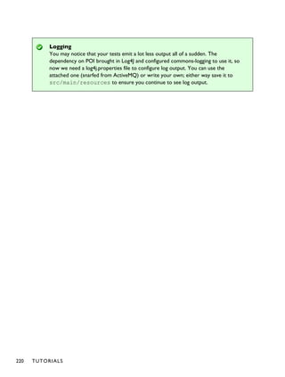 Logging
You may notice that your tests emit a lot less output all of a sudden. The
dependency on POI brought in Log4J and configured commons-logging to use it, so
now we need a log4j.properties file to configure log output. You can use the
attached one (snarfed from ActiveMQ) or write your own; either way save it to
src/main/resources to ensure you continue to see log output.
220 TUTORIALS
 