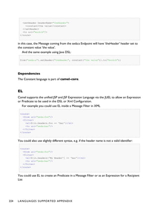<setHeader headerName="theHeader">
<constant>the value</constant>
</setHeader>
<to uri="mock:b"/>
</route>
in this case, the Message coming from the seda:a Endpoint will have 'theHeader' header set to
the constant value 'the value'.
And the same example using Java DSL:
from("seda:a").setHeader("theHeader", constant("the value")).to("mock:b");
Dependencies
The Constant language is part of camel-core.
EL
Camel supports the unified JSP and JSF Expression Language via the JUEL to allow an Expression
or Predicate to be used in the DSL or Xml Configuration.
For example you could use EL inside a Message Filter in XML
<route>
<from uri="seda:foo"/>
<filter>
<el>${in.headers.foo == 'bar'}</el>
<to uri="seda:bar"/>
</filter>
</route>
You could also use slightly different syntax, e.g. if the header name is not a valid identifier:
<route>
<from uri="seda:foo"/>
<filter>
<el>${in.headers['My Header'] == 'bar'}</el>
<to uri="seda:bar"/>
</filter>
</route>
You could use EL to create an Predicate in a Message Filter or as an Expression for a Recipient
List
224 LANGUAGES SUPPORTED APPENDIX
 
