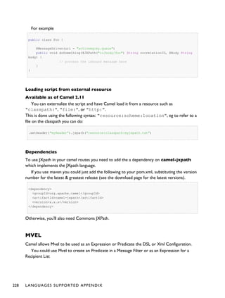 For example
public class Foo {
@MessageDriven(uri = "activemq:my.queue")
public void doSomething(@JXPath("in/body/foo") String correlationID, @Body String
body) {
// process the inbound message here
}
}
Loading script from external resource
Available as of Camel 2.11
You can externalize the script and have Camel load it from a resource such as
"classpath:", "file:", or "http:".
This is done using the following syntax: "resource:scheme:location", eg to refer to a
file on the classpath you can do:
.setHeader("myHeader").jxpath("resource:classpath:myjxpath.txt")
Dependencies
To use JXpath in your camel routes you need to add the a dependency on camel-jxpath
which implements the JXpath language.
If you use maven you could just add the following to your pom.xml, substituting the version
number for the latest & greatest release (see the download page for the latest versions).
<dependency>
<groupId>org.apache.camel</groupId>
<artifactId>camel-jxpath</artifactId>
<version>x.x.x</version>
</dependency>
Otherwise, you'll also need Commons JXPath.
MVEL
Camel allows Mvel to be used as an Expression or Predicate the DSL or Xml Configuration.
You could use Mvel to create an Predicate in a Message Filter or as an Expression for a
Recipient List
228 LANGUAGES SUPPORTED APPENDIX
 