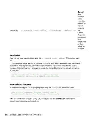 properties org.apache.camel.builder.script.PropertiesFunction
Camel
2.9:
Function
with a
resolve
method to
make it
easier to
use
Camels
Properties
component
from
scripts. See
further
below for
example.
Attributes
You can add your own attributes with the attribute(name, value) DSL method, such
as:
In the sample below we add an attribute user that is an object we already have instantiated
as myUser. This object has a getFirstName() method that we want to set as header on the
message. We use the groovy language to concat the first and last name into a single string that
is returned.
from("direct:in").setHeader("name").groovy("'$user.firstName
$user.lastName'").attribute("user", myUser).to("seda:users");
Any scripting language
Camel can run any JSR-223 scripting languages using the script DSL method such as:
from("direct:in").setHeader("firstName").script("jaskel",
"user.firstName").attribute("user", myUser).to("seda:users");
This is a bit different using the Spring DSL where you use the expression element that
doesn't support setting attributes (yet):
234 LANGUAGES SUPPORTED APPENDIX
 