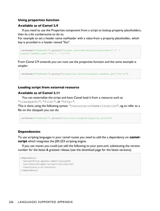Using properties function
Available as of Camel 2.9
If you need to use the Properties component from a script to lookup property placeholders,
then its a bit cumbersome to do so.
For example to set a header name myHeader with a value from a property placeholder, which
key is provided in a header named "foo".
.setHeader("myHeader").groovy("context.resolvePropertyPlaceholders('{{' +
request.headers.get('foo') + '}}')")
From Camel 2.9 onwards you can now use the properties function and the same example is
simpler:
.setHeader("myHeader").groovy("properties.resolve(request.headers.get('foo'))")
Loading script from external resource
Available as of Camel 2.11
You can externalize the script and have Camel load it from a resource such as
"classpath:", "file:", or "http:".
This is done using the following syntax: "resource:scheme:location", eg to refer to a
file on the classpath you can do:
.setHeader("myHeader").groovy("resource:classpath:mygroovy.groovy")
Dependencies
To use scripting languages in your camel routes you need to add the a dependency on camel-
script which integrates the JSR-223 scripting engine.
If you use maven you could just add the following to your pom.xml, substituting the version
number for the latest & greatest release (see the download page for the latest versions).
<dependency>
<groupId>org.apache.camel</groupId>
<artifactId>camel-script</artifactId>
<version>x.x.x</version>
</dependency>
236 LANGUAGES SUPPORTED APPENDIX
 