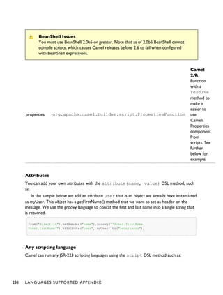 BeanShell Issues
You must use BeanShell 2.0b5 or greater. Note that as of 2.0b5 BeanShell cannot
compile scripts, which causes Camel releases before 2.6 to fail when configured
with BeanShell expressions.
properties org.apache.camel.builder.script.PropertiesFunction
Camel
2.9:
Function
with a
resolve
method to
make it
easier to
use
Camels
Properties
component
from
scripts. See
further
below for
example.
Attributes
You can add your own attributes with the attribute(name, value) DSL method, such
as:
In the sample below we add an attribute user that is an object we already have instantiated
as myUser. This object has a getFirstName() method that we want to set as header on the
message. We use the groovy language to concat the first and last name into a single string that
is returned.
from("direct:in").setHeader("name").groovy("'$user.firstName
$user.lastName'").attribute("user", myUser).to("seda:users");
Any scripting language
Camel can run any JSR-223 scripting languages using the script DSL method such as:
238 LANGUAGES SUPPORTED APPENDIX
 