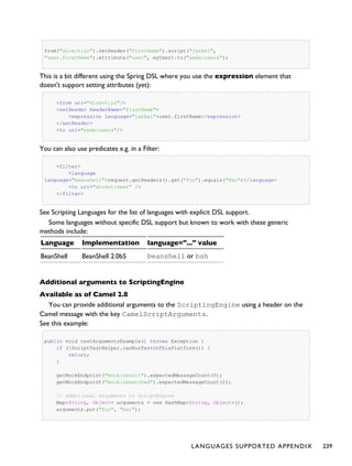 from("direct:in").setHeader("firstName").script("jaskel",
"user.firstName").attribute("user", myUser).to("seda:users");
This is a bit different using the Spring DSL where you use the expression element that
doesn't support setting attributes (yet):
<from uri="direct:in"/>
<setHeader headerName="firstName">
<expression language="jaskel">user.firstName</expression>
</setHeader>
<to uri="seda:users"/>
You can also use predicates e.g. in a Filter:
<filter>
<language
language="beanshell">request.getHeaders().get("Foo").equals("Bar")</language>
<to uri="direct:next" />
</filter>
See Scripting Languages for the list of languages with explicit DSL support.
Some languages without specific DSL support but known to work with these generic
methods include:
Language Implementation language="..." value
BeanShell BeanShell 2.0b5 beanshell or bsh
Additional arguments to ScriptingEngine
Available as of Camel 2.8
You can provide additional arguments to the ScriptingEngine using a header on the
Camel message with the key CamelScriptArguments.
See this example:
public void testArgumentsExample() throws Exception {
if (!ScriptTestHelper.canRunTestOnThisPlatform()) {
return;
}
getMockEndpoint("mock:result").expectedMessageCount(0);
getMockEndpoint("mock:unmatched").expectedMessageCount(1);
// additional arguments to ScriptEngine
Map<String, Object> arguments = new HashMap<String, Object>();
arguments.put("foo", "bar");
LANGUAGES SUPPORTED APPENDIX 239
 