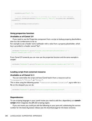 arguments.put("baz", 7);
// those additional arguments is provided as a header on the Camel Message
template.sendBodyAndHeader("direct:start", "hello", ScriptBuilder.ARGUMENTS,
arguments);
assertMockEndpointsSatisfied();
}
Using properties function
Available as of Camel 2.9
If you need to use the Properties component from a script to lookup property placeholders,
then its a bit cumbersome to do so.
For example to set a header name myHeader with a value from a property placeholder, which
key is provided in a header named "foo".
.setHeader("myHeader").groovy("context.resolvePropertyPlaceholders('{{' +
request.headers.get('foo') + '}}')")
From Camel 2.9 onwards you can now use the properties function and the same example is
simpler:
.setHeader("myHeader").groovy("properties.resolve(request.headers.get('foo'))")
Loading script from external resource
Available as of Camel 2.11
You can externalize the script and have Camel load it from a resource such as
"classpath:", "file:", or "http:".
This is done using the following syntax: "resource:scheme:location", eg to refer to a
file on the classpath you can do:
.setHeader("myHeader").groovy("resource:classpath:mygroovy.groovy")
Dependencies
To use scripting languages in your camel routes you need to add the a dependency on camel-
script which integrates the JSR-223 scripting engine.
If you use maven you could just add the following to your pom.xml, substituting the version
number for the latest & greatest release (see the download page for the latest versions).
240 LANGUAGES SUPPORTED APPENDIX
 