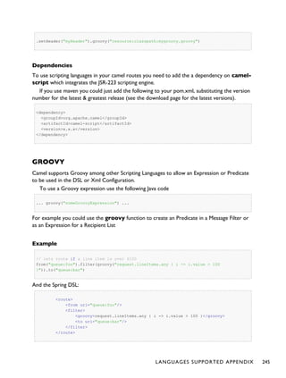 .setHeader("myHeader").groovy("resource:classpath:mygroovy.groovy")
Dependencies
To use scripting languages in your camel routes you need to add the a dependency on camel-
script which integrates the JSR-223 scripting engine.
If you use maven you could just add the following to your pom.xml, substituting the version
number for the latest & greatest release (see the download page for the latest versions).
<dependency>
<groupId>org.apache.camel</groupId>
<artifactId>camel-script</artifactId>
<version>x.x.x</version>
</dependency>
GROOVY
Camel supports Groovy among other Scripting Languages to allow an Expression or Predicate
to be used in the DSL or Xml Configuration.
To use a Groovy expression use the following Java code
... groovy("someGroovyExpression") ...
For example you could use the groovy function to create an Predicate in a Message Filter or
as an Expression for a Recipient List
Example
// lets route if a line item is over $100
from("queue:foo").filter(groovy("request.lineItems.any { i -> i.value > 100
}")).to("queue:bar")
And the Spring DSL:
<route>
<from uri="queue:foo"/>
<filter>
<groovy>request.lineItems.any { i -> i.value > 100 }</groovy>
<to uri="queue:bar"/>
</filter>
</route>
LANGUAGES SUPPORTED APPENDIX 245
 