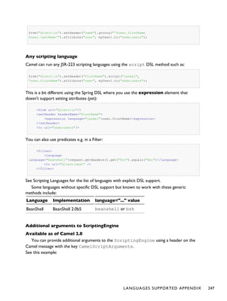 from("direct:in").setHeader("name").groovy("'$user.firstName
$user.lastName'").attribute("user", myUser).to("seda:users");
Any scripting language
Camel can run any JSR-223 scripting languages using the script DSL method such as:
from("direct:in").setHeader("firstName").script("jaskel",
"user.firstName").attribute("user", myUser).to("seda:users");
This is a bit different using the Spring DSL where you use the expression element that
doesn't support setting attributes (yet):
<from uri="direct:in"/>
<setHeader headerName="firstName">
<expression language="jaskel">user.firstName</expression>
</setHeader>
<to uri="seda:users"/>
You can also use predicates e.g. in a Filter:
<filter>
<language
language="beanshell">request.getHeaders().get("Foo").equals("Bar")</language>
<to uri="direct:next" />
</filter>
See Scripting Languages for the list of languages with explicit DSL support.
Some languages without specific DSL support but known to work with these generic
methods include:
Language Implementation language="..." value
BeanShell BeanShell 2.0b5 beanshell or bsh
Additional arguments to ScriptingEngine
Available as of Camel 2.8
You can provide additional arguments to the ScriptingEngine using a header on the
Camel message with the key CamelScriptArguments.
See this example:
LANGUAGES SUPPORTED APPENDIX 247
 