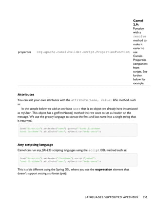properties org.apache.camel.builder.script.PropertiesFunction
Camel
2.9:
Function
with a
resolve
method to
make it
easier to
use
Camels
Properties
component
from
scripts. See
further
below for
example.
Attributes
You can add your own attributes with the attribute(name, value) DSL method, such
as:
In the sample below we add an attribute user that is an object we already have instantiated
as myUser. This object has a getFirstName() method that we want to set as header on the
message. We use the groovy language to concat the first and last name into a single string that
is returned.
from("direct:in").setHeader("name").groovy("'$user.firstName
$user.lastName'").attribute("user", myUser).to("seda:users");
Any scripting language
Camel can run any JSR-223 scripting languages using the script DSL method such as:
from("direct:in").setHeader("firstName").script("jaskel",
"user.firstName").attribute("user", myUser).to("seda:users");
This is a bit different using the Spring DSL where you use the expression element that
doesn't support setting attributes (yet):
LANGUAGES SUPPORTED APPENDIX 255
 