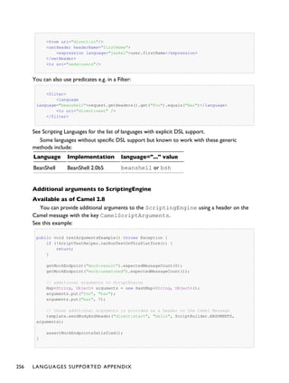<from uri="direct:in"/>
<setHeader headerName="firstName">
<expression language="jaskel">user.firstName</expression>
</setHeader>
<to uri="seda:users"/>
You can also use predicates e.g. in a Filter:
<filter>
<language
language="beanshell">request.getHeaders().get("Foo").equals("Bar")</language>
<to uri="direct:next" />
</filter>
See Scripting Languages for the list of languages with explicit DSL support.
Some languages without specific DSL support but known to work with these generic
methods include:
Language Implementation language="..." value
BeanShell BeanShell 2.0b5 beanshell or bsh
Additional arguments to ScriptingEngine
Available as of Camel 2.8
You can provide additional arguments to the ScriptingEngine using a header on the
Camel message with the key CamelScriptArguments.
See this example:
public void testArgumentsExample() throws Exception {
if (!ScriptTestHelper.canRunTestOnThisPlatform()) {
return;
}
getMockEndpoint("mock:result").expectedMessageCount(0);
getMockEndpoint("mock:unmatched").expectedMessageCount(1);
// additional arguments to ScriptEngine
Map<String, Object> arguments = new HashMap<String, Object>();
arguments.put("foo", "bar");
arguments.put("baz", 7);
// those additional arguments is provided as a header on the Camel Message
template.sendBodyAndHeader("direct:start", "hello", ScriptBuilder.ARGUMENTS,
arguments);
assertMockEndpointsSatisfied();
}
256 LANGUAGES SUPPORTED APPENDIX
 