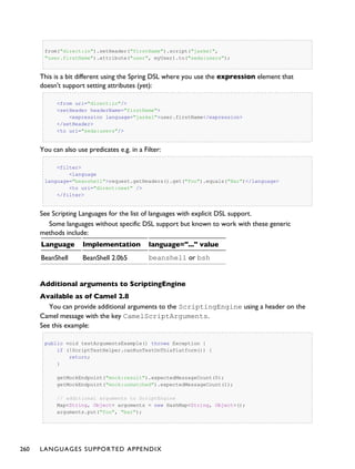 from("direct:in").setHeader("firstName").script("jaskel",
"user.firstName").attribute("user", myUser).to("seda:users");
This is a bit different using the Spring DSL where you use the expression element that
doesn't support setting attributes (yet):
<from uri="direct:in"/>
<setHeader headerName="firstName">
<expression language="jaskel">user.firstName</expression>
</setHeader>
<to uri="seda:users"/>
You can also use predicates e.g. in a Filter:
<filter>
<language
language="beanshell">request.getHeaders().get("Foo").equals("Bar")</language>
<to uri="direct:next" />
</filter>
See Scripting Languages for the list of languages with explicit DSL support.
Some languages without specific DSL support but known to work with these generic
methods include:
Language Implementation language="..." value
BeanShell BeanShell 2.0b5 beanshell or bsh
Additional arguments to ScriptingEngine
Available as of Camel 2.8
You can provide additional arguments to the ScriptingEngine using a header on the
Camel message with the key CamelScriptArguments.
See this example:
public void testArgumentsExample() throws Exception {
if (!ScriptTestHelper.canRunTestOnThisPlatform()) {
return;
}
getMockEndpoint("mock:result").expectedMessageCount(0);
getMockEndpoint("mock:unmatched").expectedMessageCount(1);
// additional arguments to ScriptEngine
Map<String, Object> arguments = new HashMap<String, Object>();
arguments.put("foo", "bar");
260 LANGUAGES SUPPORTED APPENDIX
 