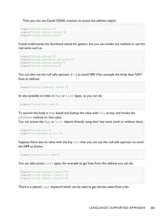 Then you can use Camel OGNL notation to access the address object:
simple("${body.address}")
simple("${body.address.street}")
simple("${body.address.zip}")
Camel understands the shorthand names for getters, but you can invoke any method or use the
real name such as:
simple("${body.address}")
simple("${body.getAddress.getStreet}")
simple("${body.address.getZip}")
simple("${body.doSomething}")
You can also use the null safe operator (?.) to avoid NPE if for example the body does NOT
have an address
simple("${body?.address?.street}")
Its also possible to index in Map or List types, so you can do:
simple("${body[foo].name}")
To assume the body is Map based and lookup the value with foo as key, and invoke the
getName method on that value.
You can access the Map or List objects directly using their key name (with or without dots) :
simple("${body[foo]}")
simple("${body[this.is.foo]}")
Suppose there was no value with the key foo then you can use the null safe operator to avoid
the NPE as shown:
simple("${body[foo]?.name}")
You can also access List types, for example to get lines from the address you can do:
simple("${body.address.lines[0]}")
simple("${body.address.lines[1]}")
simple("${body.address.lines[2]}")
There is a special last keyword which can be used to get the last value from a list.
LANGUAGES SUPPORTED APPENDIX 265
 
