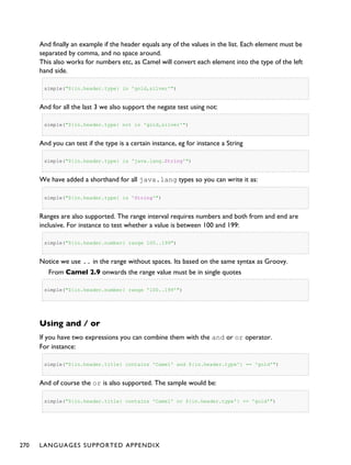 And finally an example if the header equals any of the values in the list. Each element must be
separated by comma, and no space around.
This also works for numbers etc, as Camel will convert each element into the type of the left
hand side.
simple("${in.header.type} in 'gold,silver'")
And for all the last 3 we also support the negate test using not:
simple("${in.header.type} not in 'gold,silver'")
And you can test if the type is a certain instance, eg for instance a String
simple("${in.header.type} is 'java.lang.String'")
We have added a shorthand for all java.lang types so you can write it as:
simple("${in.header.type} is 'String'")
Ranges are also supported. The range interval requires numbers and both from and end are
inclusive. For instance to test whether a value is between 100 and 199:
simple("${in.header.number} range 100..199")
Notice we use .. in the range without spaces. Its based on the same syntax as Groovy.
From Camel 2.9 onwards the range value must be in single quotes
simple("${in.header.number} range '100..199'")
Using and / or
If you have two expressions you can combine them with the and or or operator.
For instance:
simple("${in.header.title} contains 'Camel' and ${in.header.type'} == 'gold'")
And of course the or is also supported. The sample would be:
simple("${in.header.title} contains 'Camel' or ${in.header.type'} == 'gold'")
270 LANGUAGES SUPPORTED APPENDIX
 