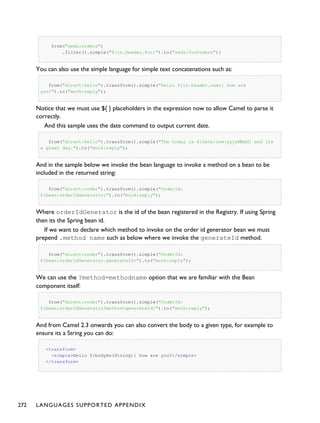 from("seda:orders")
.filter().simple("${in.header.foo}").to("seda:fooOrders");
You can also use the simple language for simple text concatenations such as:
from("direct:hello").transform().simple("Hello ${in.header.user} how are
you?").to("mock:reply");
Notice that we must use ${ } placeholders in the expression now to allow Camel to parse it
correctly.
And this sample uses the date command to output current date.
from("direct:hello").transform().simple("The today is ${date:now:yyyyMMdd} and its
a great day.").to("mock:reply");
And in the sample below we invoke the bean language to invoke a method on a bean to be
included in the returned string:
from("direct:order").transform().simple("OrderId:
${bean:orderIdGenerator}").to("mock:reply");
Where orderIdGenerator is the id of the bean registered in the Registry. If using Spring
then its the Spring bean id.
If we want to declare which method to invoke on the order id generator bean we must
prepend .method name such as below where we invoke the generateId method.
from("direct:order").transform().simple("OrderId:
${bean:orderIdGenerator.generateId}").to("mock:reply");
We can use the ?method=methodname option that we are familiar with the Bean
component itself:
from("direct:order").transform().simple("OrderId:
${bean:orderIdGenerator?method=generateId}").to("mock:reply");
And from Camel 2.3 onwards you can also convert the body to a given type, for example to
ensure its a String you can do:
<transform>
<simple>Hello ${bodyAs(String)} how are you?</simple>
</transform>
272 LANGUAGES SUPPORTED APPENDIX
 