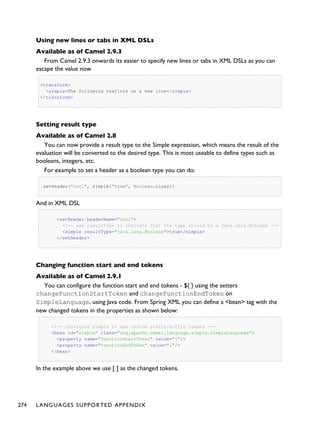 Using new lines or tabs in XML DSLs
Available as of Camel 2.9.3
From Camel 2.9.3 onwards its easier to specify new lines or tabs in XML DSLs as you can
escape the value now
<transform>
<simple>The following textnis on a new line</simple>
</transform>
Setting result type
Available as of Camel 2.8
You can now provide a result type to the Simple expression, which means the result of the
evaluation will be converted to the desired type. This is most useable to define types such as
booleans, integers, etc.
For example to set a header as a boolean type you can do:
.setHeader("cool", simple("true", Boolean.class))
And in XML DSL
<setHeader headerName="cool">
<!-- use resultType to indicate that the type should be a java.lang.Boolean -->
<simple resultType="java.lang.Boolean">true</simple>
</setHeader>
Changing function start and end tokens
Available as of Camel 2.9.1
You can configure the function start and end tokens - ${ } using the setters
changeFunctionStartToken and changeFunctionEndToken on
SimpleLanguage, using Java code. From Spring XML you can define a <bean> tag with the
new changed tokens in the properties as shown below:
<!-- configure Simple to use custom prefix/suffix tokens -->
<bean id="simple" class="org.apache.camel.language.simple.SimpleLanguage">
<property name="functionStartToken" value="["/>
<property name="functionEndToken" value="]"/>
</bean>
In the example above we use [ ] as the changed tokens.
274 LANGUAGES SUPPORTED APPENDIX
 