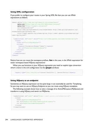 Using XML configuration
If you prefer to configure your routes in your Spring XML file then you can use XPath
expressions as follows
<beans xmlns="http://www.springframework.org/schema/beans"
xmlns:xsi="http://www.w3.org/2001/XMLSchema-instance"
xmlns:foo="http://example.com/person"
xsi:schemaLocation="
http://www.springframework.org/schema/beans http://www.springframework.org/
schema/beans/spring-beans.xsd
http://camel.apache.org/schema/spring http://camel.apache.org/schema/spring/
camel-spring.xsd">
<camelContext id="camel" xmlns="http://activemq.apache.org/camel/schema/spring">
<route>
<from uri="activemq:MyQueue"/>
<filter>
<xquery>/foo:person[@name='James']</xquery>
<to uri="mqseries:SomeOtherQueue"/>
</filter>
</route>
</camelContext>
</beans>
Notice how we can reuse the namespace prefixes, foo in this case, in the XPath expression for
easier namespace based XQuery expressions!
When you use functions in your XQuery expression you need an explicit type conversion
which is done in the xml configuration via the @type attribute:
<xquery type="java.lang.String">concat('mock:foo.', /person/@city)</xquery>
Using XQuery as an endpoint
Sometimes an XQuery expression can be quite large; it can essentally be used for Templating.
So you may want to use an XQuery Endpoint so you can route using XQuery templates.
The following example shows how to take a message of an ActiveMQ queue (MyQueue) and
transform it using XQuery and send it to MQSeries.
<camelContext id="camel" xmlns="http://camel.apache.org/schema/spring">
<route>
<from uri="activemq:MyQueue"/>
<to uri="xquery:com/acme/someTransform.xquery"/>
<to uri="mqseries:SomeOtherQueue"/>
</route>
</camelContext>
294 LANGUAGES SUPPORTED APPENDIX
 