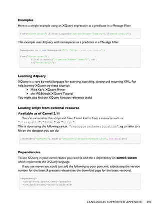 Examples
Here is a simple example using an XQuery expression as a predicate in a Message Filter
from("direct:start").filter().xquery("/person[@name='James']").to("mock:result");
This example uses XQuery with namespaces as a predicate in a Message Filter
Namespaces ns = new Namespaces("c", "http://acme.com/cheese");
from("direct:start").
filter().xquery("/c:person[@name='James']", ns).
to("mock:result");
Learning XQuery
XQuery is a very powerful language for querying, searching, sorting and returning XML. For
help learning XQuery try these tutorials
• Mike Kay's XQuery Primer
• the W3Schools XQuery Tutorial
You might also find the XQuery function reference useful
Loading script from external resource
Available as of Camel 2.11
You can externalize the script and have Camel load it from a resource such as
"classpath:", "file:", or "http:".
This is done using the following syntax: "resource:scheme:location", eg to refer to a
file on the classpath you can do:
.setHeader("myHeader").xquery("resource:classpath:myxquery.txt", String.class)
Dependencies
To use XQuery in your camel routes you need to add the a dependency on camel-saxon
which implements the XQuery language.
If you use maven you could just add the following to your pom.xml, substituting the version
number for the latest & greatest release (see the download page for the latest versions).
<dependency>
<groupId>org.apache.camel</groupId>
<artifactId>camel-saxon</artifactId>
LANGUAGES SUPPORTED APPENDIX 295
 