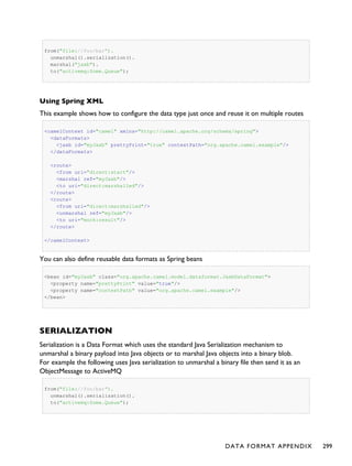 from("file://foo/bar").
unmarshal().serialization().
marshal("jaxb").
to("activemq:Some.Queue");
Using Spring XML
This example shows how to configure the data type just once and reuse it on multiple routes
<camelContext id="camel" xmlns="http://camel.apache.org/schema/spring">
<dataFormats>
<jaxb id="myJaxb" prettyPrint="true" contextPath="org.apache.camel.example"/>
</dataFormats>
<route>
<from uri="direct:start"/>
<marshal ref="myJaxb"/>
<to uri="direct:marshalled"/>
</route>
<route>
<from uri="direct:marshalled"/>
<unmarshal ref="myJaxb"/>
<to uri="mock:result"/>
</route>
</camelContext>
You can also define reusable data formats as Spring beans
<bean id="myJaxb" class="org.apache.camel.model.dataformat.JaxbDataFormat">
<property name="prettyPrint" value="true"/>
<property name="contextPath" value="org.apache.camel.example"/>
</bean>
SERIALIZATION
Serialization is a Data Format which uses the standard Java Serialization mechanism to
unmarshal a binary payload into Java objects or to marshal Java objects into a binary blob.
For example the following uses Java serialization to unmarshal a binary file then send it as an
ObjectMessage to ActiveMQ
from("file://foo/bar").
unmarshal().serialization().
to("activemq:Some.Queue");
DATA FORMAT APPENDIX 299
 